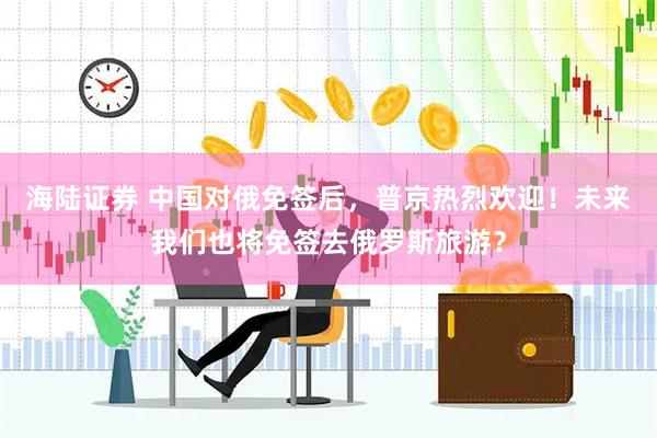 海陆证券 中国对俄免签后，普京热烈欢迎！未来我们也将免签去俄罗斯旅游？
