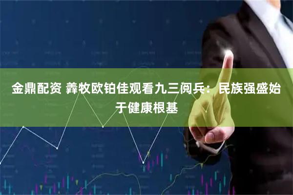 金鼎配资 羴牧欧铂佳观看九三阅兵：民族强盛始于健康根基