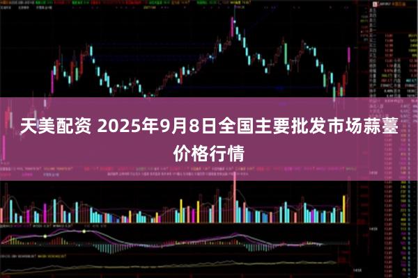 天美配资 2025年9月8日全国主要批发市场蒜薹价格行情
