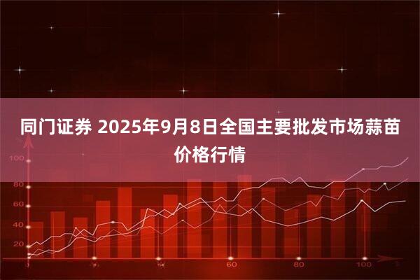 同门证券 2025年9月8日全国主要批发市场蒜苗价格行情