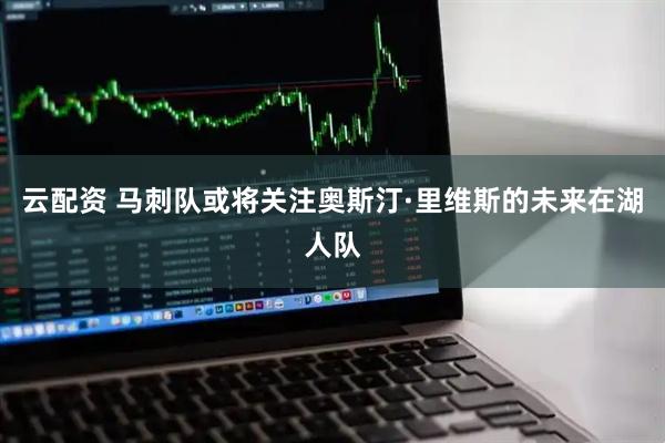 云配资 马刺队或将关注奥斯汀·里维斯的未来在湖人队