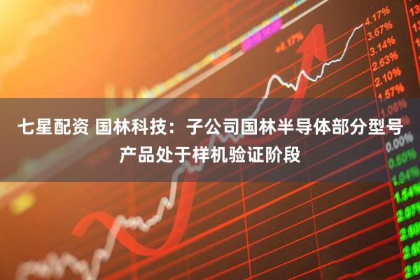 七星配资 国林科技：子公司国林半导体部分型号产品处于样机验证阶段
