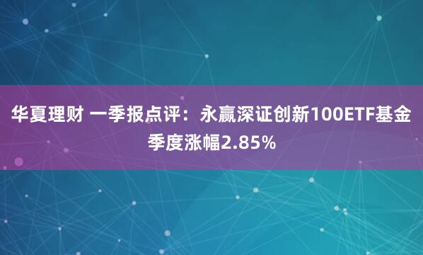 华夏理财 一季报点评：永赢深证创新100ETF基金季度涨幅2.85%