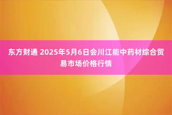 东方财通 2025年5月6日会川江能中药材综合贸易市场价格行情