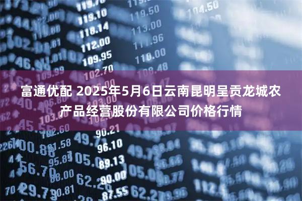 富通优配 2025年5月6日云南昆明呈贡龙城农产品经营股份有限公司价格行情