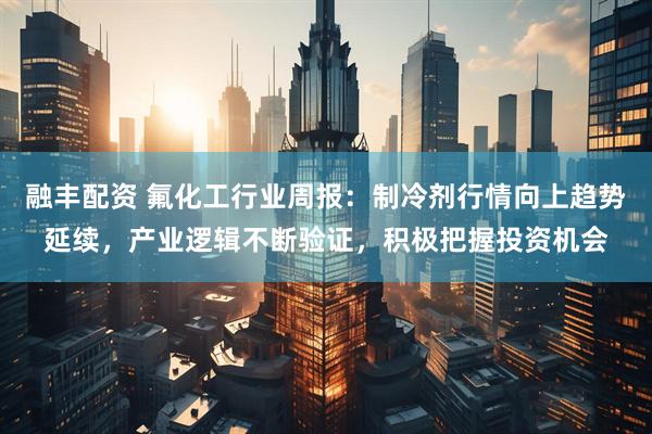 融丰配资 氟化工行业周报：制冷剂行情向上趋势延续，产业逻辑不断验证，积极把握投资机会