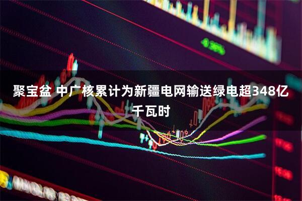 聚宝盆 中广核累计为新疆电网输送绿电超348亿千瓦时