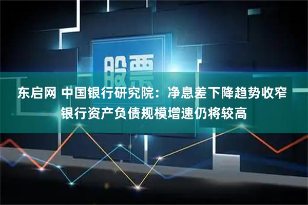 东启网 中国银行研究院：净息差下降趋势收窄 银行资产负债规模增速仍将较高