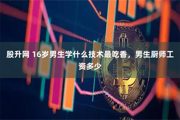 股升网 16岁男生学什么技术最吃香，男生厨师工资多少