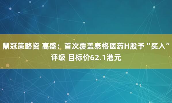 鼎冠策略资 高盛：首次覆盖泰格医药H股予“买入”评级 目标价62.1港元