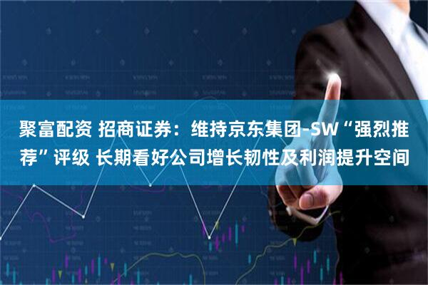 聚富配资 招商证券：维持京东集团-SW“强烈推荐”评级 长期看好公司增长韧性及利润提升空间