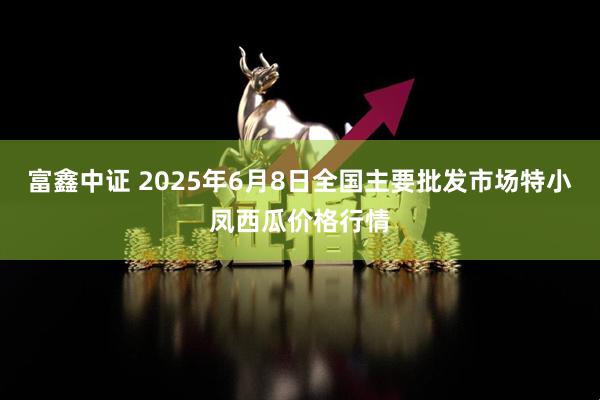 富鑫中证 2025年6月8日全国主要批发市场特小凤西瓜价格行情