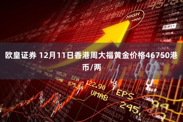 欧皇证券 12月11日香港周大福黄金价格46750港币/两