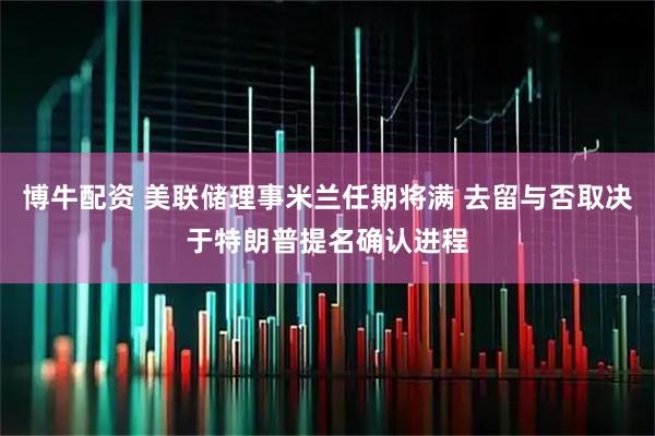 博牛配资 美联储理事米兰任期将满 去留与否取决于特朗普提名确认进程