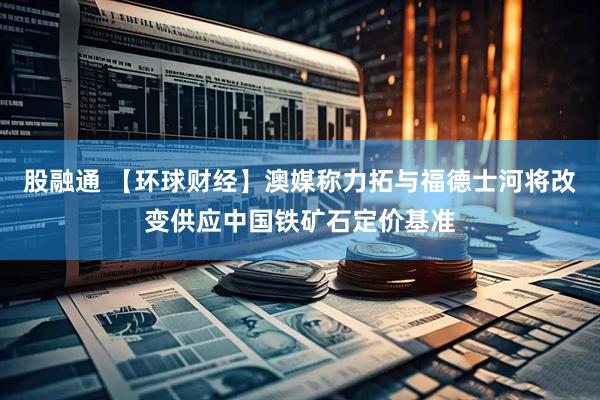 股融通 【环球财经】澳媒称力拓与福德士河将改变供应中国铁矿石定价基准