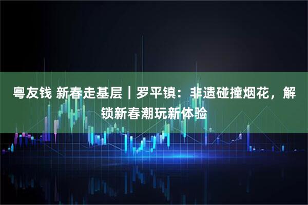 粤友钱 新春走基层｜罗平镇：非遗碰撞烟花，解锁新春潮玩新体验