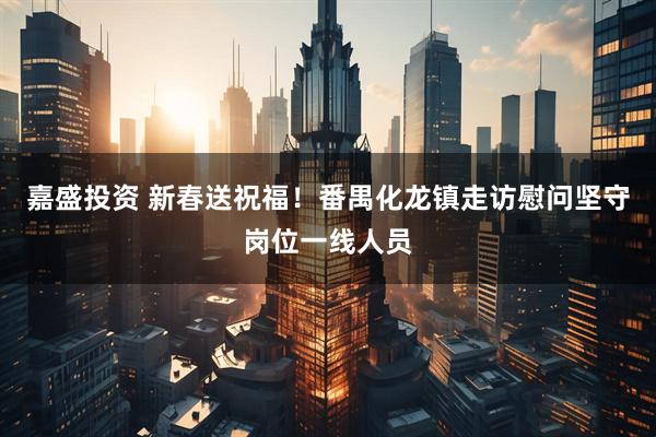 嘉盛投资 新春送祝福！番禺化龙镇走访慰问坚守岗位一线人员