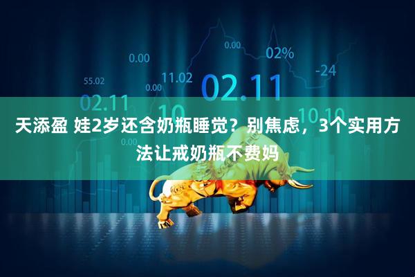 天添盈 娃2岁还含奶瓶睡觉？别焦虑，3个实用方法让戒奶瓶不费妈