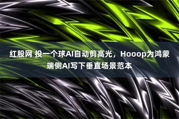 红股网 投一个球AI自动剪高光，Hooop为鸿蒙端侧AI写下垂直场景范本