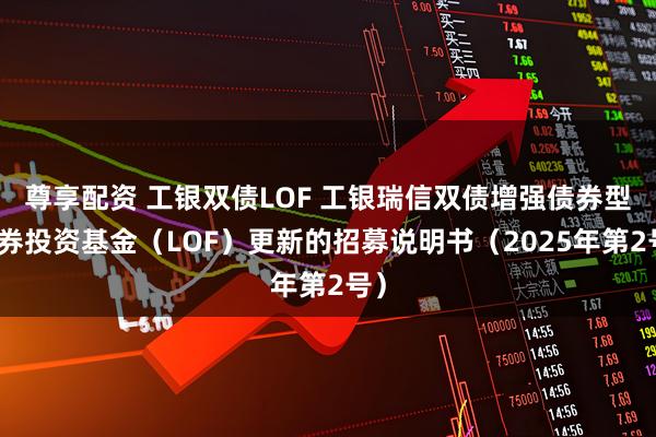 尊享配资 工银双债LOF 工银瑞信双债增强债券型证券投资基金（LOF）更新的招募说明书（2025年第2号）