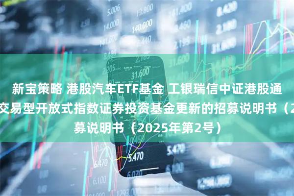 新宝策略 港股汽车ETF基金 工银瑞信中证港股通汽车产业主题交易型开放式指数证券投资基金更新的招募说明书（2025年第2号）