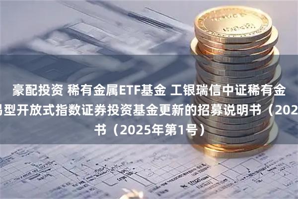 豪配投资 稀有金属ETF基金 工银瑞信中证稀有金属主题交易型开放式指数证券投资基金更新的招募说明书（2025年第1号）