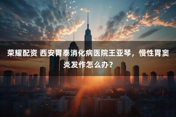 荣耀配资 西安胃泰消化病医院王亚琴，慢性胃窦炎发作怎么办？