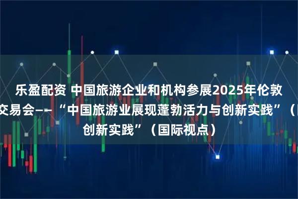 乐盈配资 中国旅游企业和机构参展2025年伦敦世界旅游交易会—— “中国旅游业展现蓬勃活力与创新实践”（国际视点）