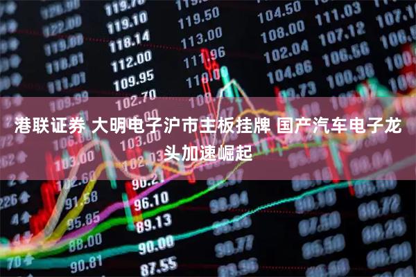 港联证券 大明电子沪市主板挂牌 国产汽车电子龙头加速崛起