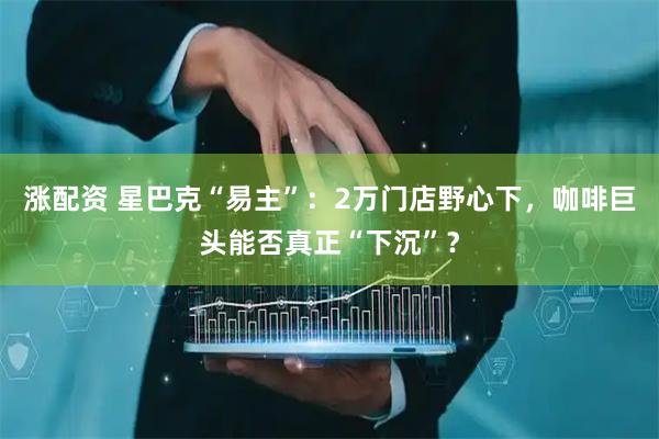 涨配资 星巴克“易主”：2万门店野心下，咖啡巨头能否真正“下沉”？