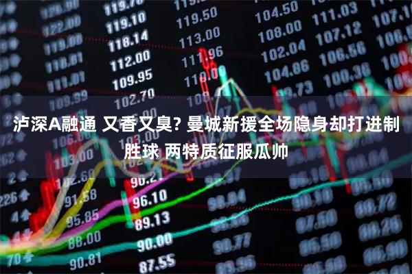 泸深A融通 又香又臭? 曼城新援全场隐身却打进制胜球 两特质征服瓜帅