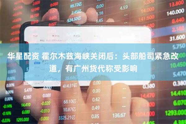 华星配资 霍尔木兹海峡关闭后：头部船司紧急改道，有广州货代称受影响