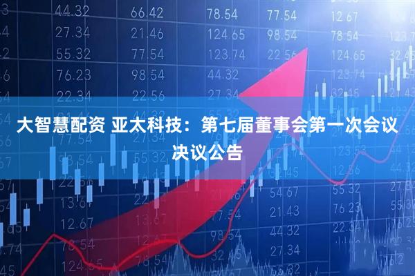 大智慧配资 亚太科技：第七届董事会第一次会议决议公告