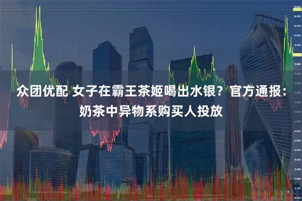 众团优配 女子在霸王茶姬喝出水银？官方通报：奶茶中异物系购买人投放